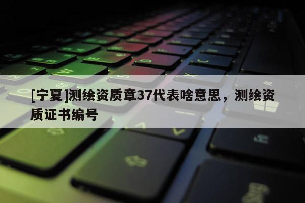 [宁夏]测绘资质章37代表啥意思，测绘资质证书编号