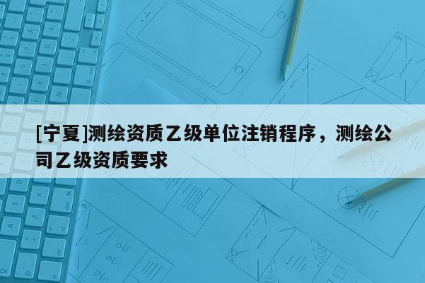 [宁夏]测绘资质乙级单位注销程序，测绘公司乙级资质要求