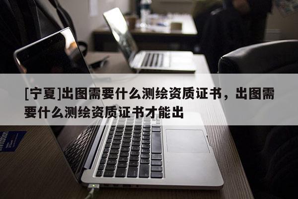 [宁夏]出图需要什么测绘资质证书，出图需要什么测绘资质证书才能出
