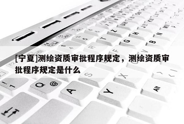 [宁夏]测绘资质审批程序规定，测绘资质审批程序规定是什么