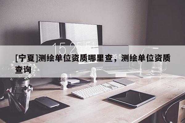 [宁夏]测绘单位资质哪里查，测绘单位资质查询