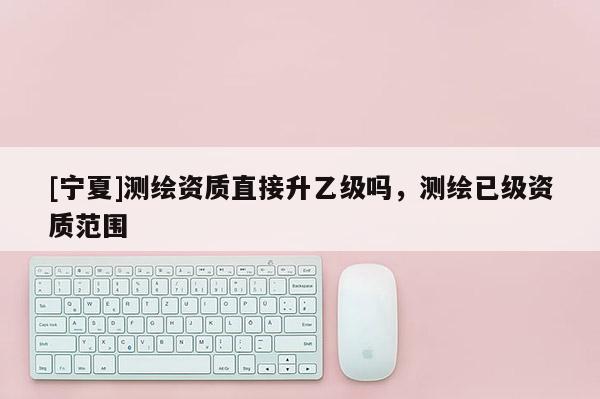 [宁夏]测绘资质直接升乙级吗，测绘已级资质范围