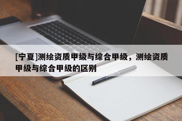 [宁夏]测绘资质甲级与综合甲级，测绘资质甲级与综合甲级的区别