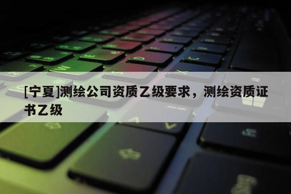 [宁夏]测绘公司资质乙级要求，测绘资质证书乙级