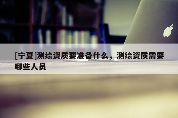 [宁夏]测绘资质要准备什么，测绘资质需要哪些人员