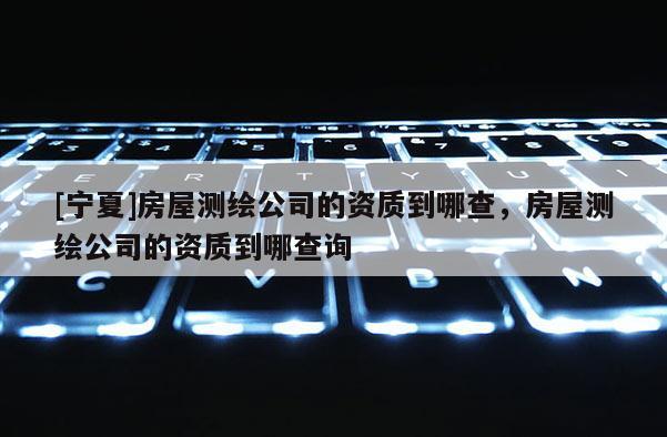 [宁夏]房屋测绘公司的资质到哪查，房屋测绘公司的资质到哪查询