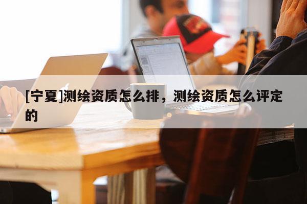 [宁夏]测绘资质怎么排，测绘资质怎么评定的