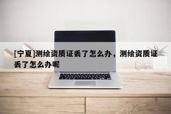 [宁夏]测绘资质证丢了怎么办，测绘资质证丢了怎么办呢