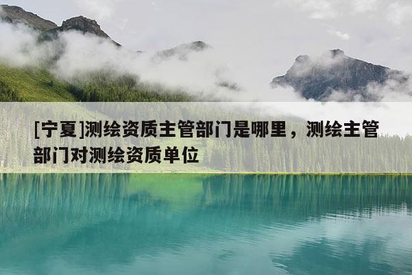 [宁夏]测绘资质主管部门是哪里，测绘主管部门对测绘资质单位