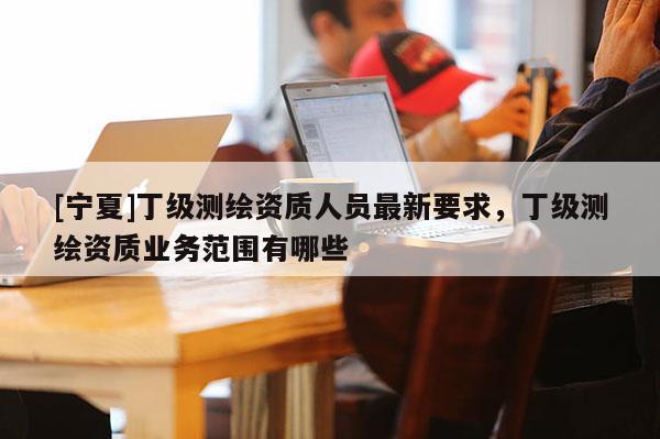 [宁夏]丁级测绘资质人员最新要求，丁级测绘资质业务范围有哪些