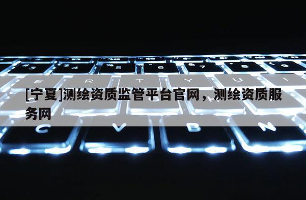 [宁夏]测绘资质监管平台官网，测绘资质服务网