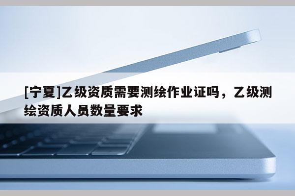 [宁夏]乙级资质需要测绘作业证吗，乙级测绘资质人员数量要求