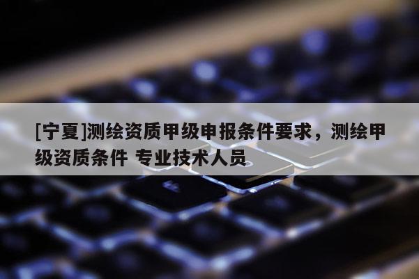 [宁夏]测绘资质甲级申报条件要求，测绘甲级资质条件 专业技术人员