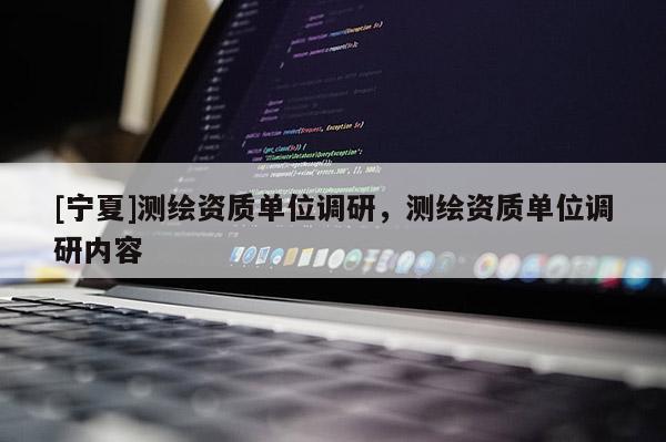 [宁夏]测绘资质单位调研，测绘资质单位调研内容