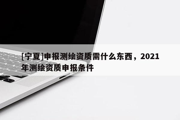 [宁夏]申报测绘资质需什么东西，2021年测绘资质申报条件
