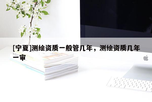 [宁夏]测绘资质一般管几年，测绘资质几年一审