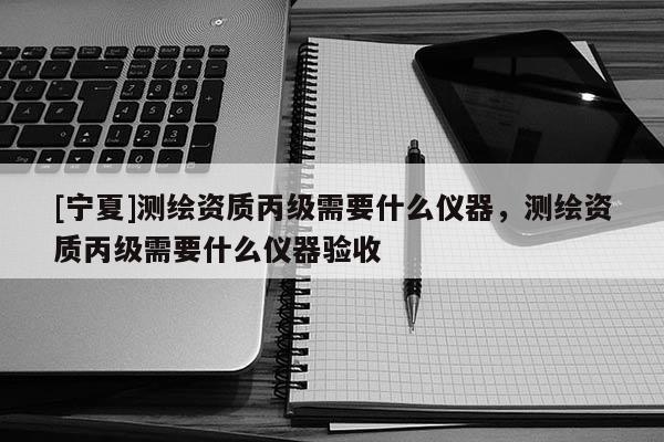 [宁夏]测绘资质丙级需要什么仪器，测绘资质丙级需要什么仪器验收