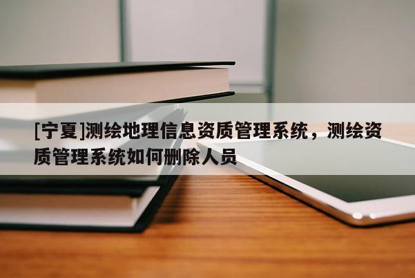 [宁夏]测绘地理信息资质管理系统，测绘资质管理系统如何删除人员