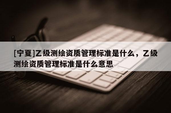 [宁夏]乙级测绘资质管理标准是什么，乙级测绘资质管理标准是什么意思