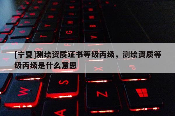 [宁夏]测绘资质证书等级丙级，测绘资质等级丙级是什么意思
