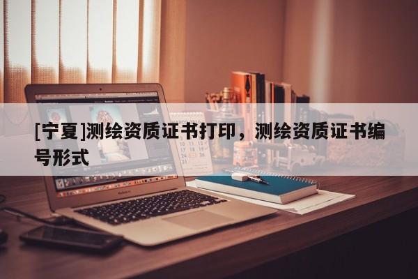 [宁夏]测绘资质证书打印，测绘资质证书编号形式