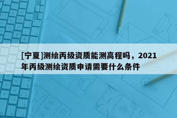 [宁夏]测绘丙级资质能测高程吗，2021年丙级测绘资质申请需要什么条件