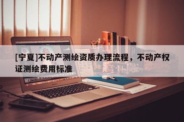[宁夏]不动产测绘资质办理流程，不动产权证测绘费用标准