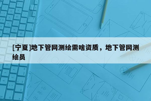 [宁夏]地下管网测绘需啥资质，地下管网测绘员
