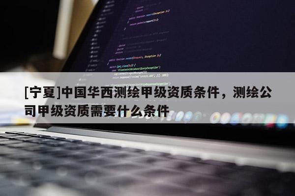 [宁夏]中国华西测绘甲级资质条件，测绘公司甲级资质需要什么条件