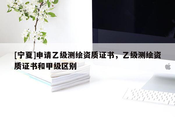 [宁夏]申请乙级测绘资质证书，乙级测绘资质证书和甲级区别