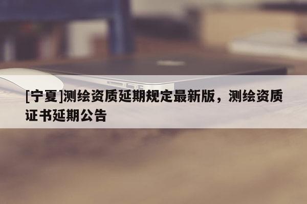 [宁夏]测绘资质延期规定最新版，测绘资质证书延期公告