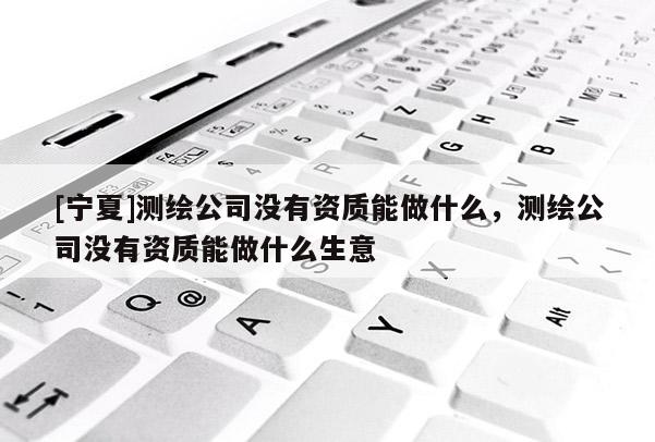 [宁夏]测绘公司没有资质能做什么，测绘公司没有资质能做什么生意