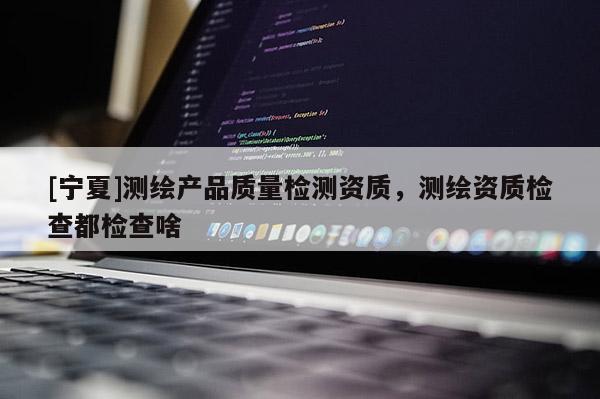 [宁夏]测绘产品质量检测资质，测绘资质检查都检查啥