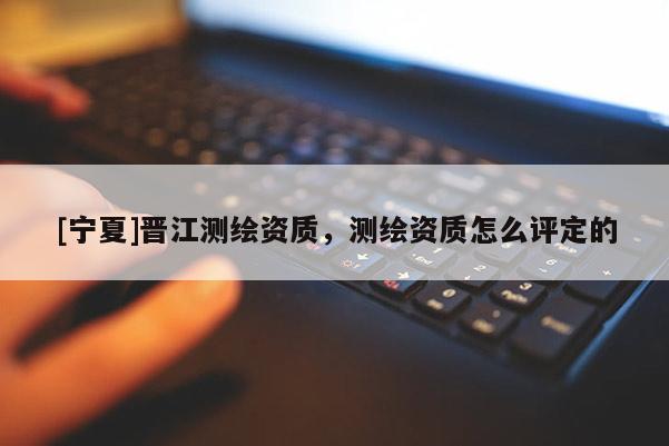 [宁夏]晋江测绘资质，测绘资质怎么评定的