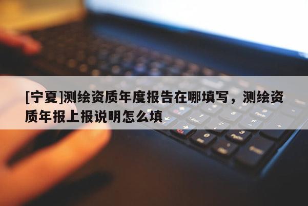 [宁夏]测绘资质年度报告在哪填写，测绘资质年报上报说明怎么填