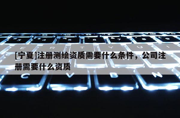 [宁夏]注册测绘资质需要什么条件，公司注册需要什么资质