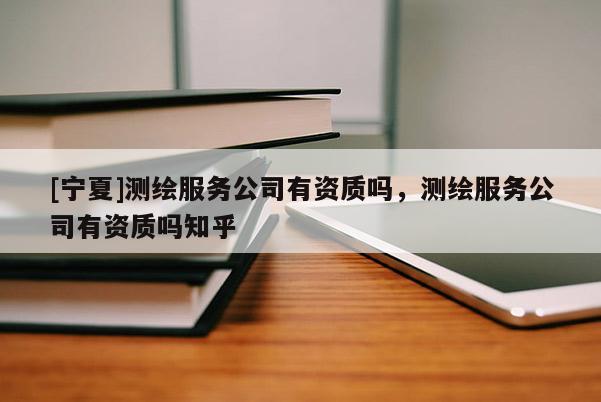 [宁夏]测绘服务公司有资质吗，测绘服务公司有资质吗知乎