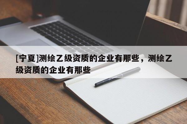 [宁夏]测绘乙级资质的企业有那些，测绘乙级资质的企业有那些