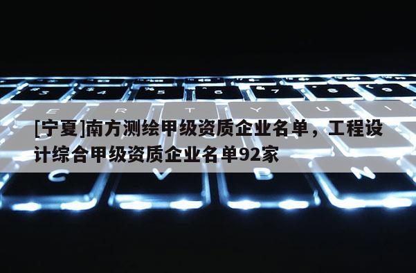 [宁夏]南方测绘甲级资质企业名单，工程设计综合甲级资质企业名单92家