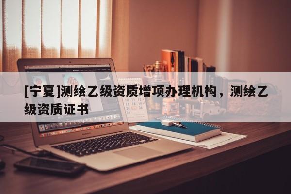 [宁夏]测绘乙级资质增项办理机构，测绘乙级资质证书