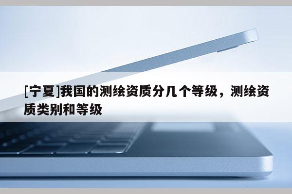 [宁夏]我国的测绘资质分几个等级，测绘资质类别和等级