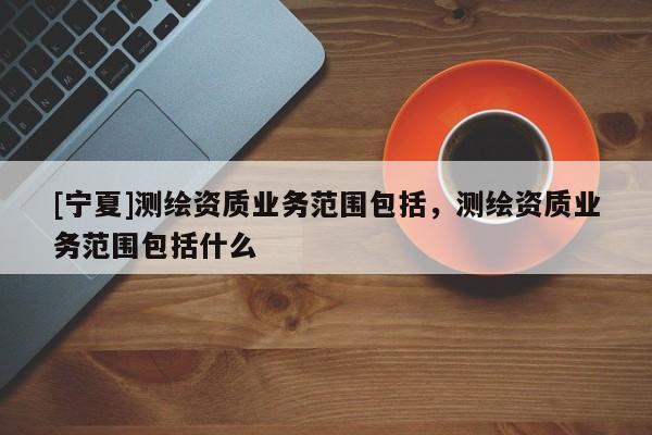 [宁夏]测绘资质业务范围包括，测绘资质业务范围包括什么