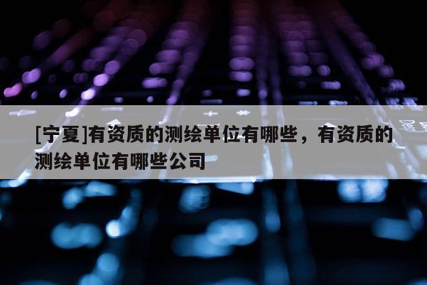 [宁夏]有资质的测绘单位有哪些，有资质的测绘单位有哪些公司