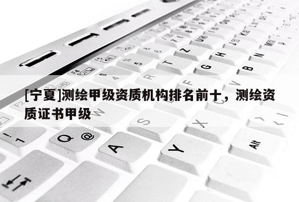 [宁夏]测绘甲级资质机构排名前十，测绘资质证书甲级