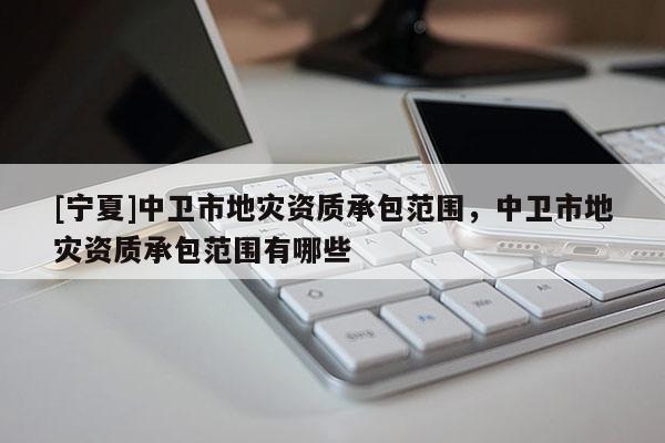 [宁夏]中卫市地灾资质承包范围，中卫市地灾资质承包范围有哪些