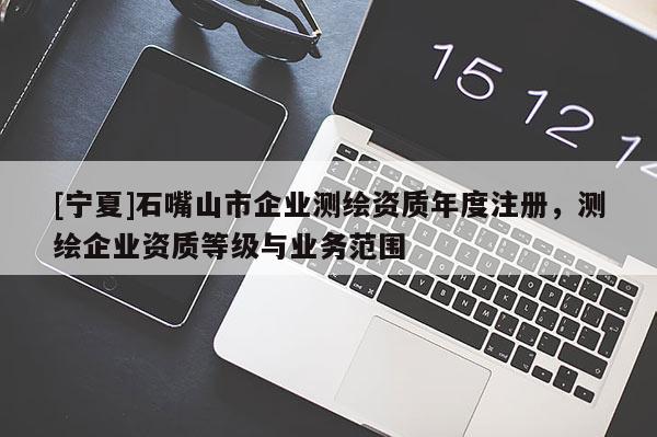 [宁夏]石嘴山市企业测绘资质年度注册，测绘企业资质等级与业务范围