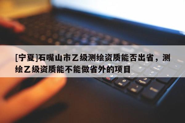 [宁夏]石嘴山市乙级测绘资质能否出省，测绘乙级资质能不能做省外的项目