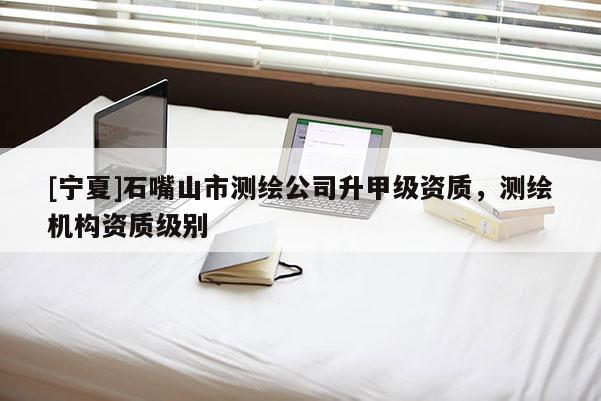 [宁夏]石嘴山市测绘公司升甲级资质，测绘机构资质级别