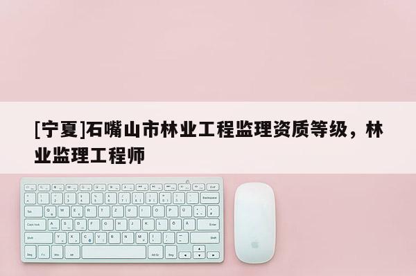 [宁夏]石嘴山市林业工程监理资质等级，林业监理工程师