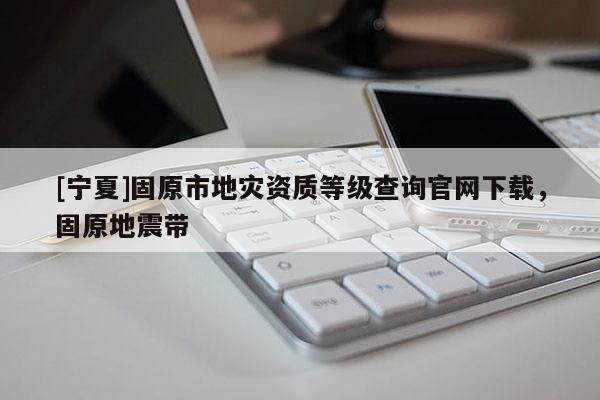 [宁夏]固原市地灾资质等级查询官网下载，固原地震带